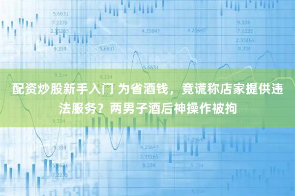 配资炒股新手入门 为省酒钱，竟谎称店家提供违法服务？两男子酒后神操作被拘