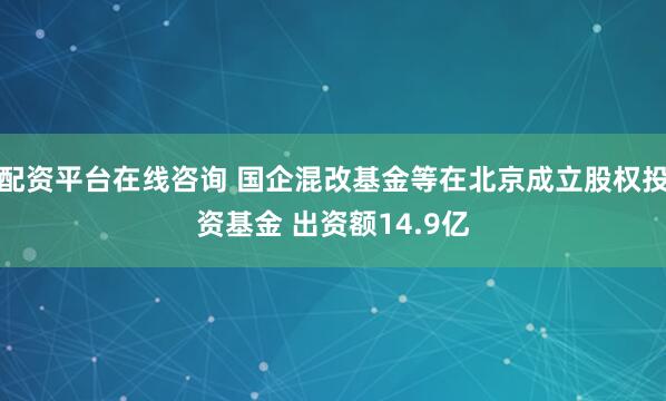 配资平台在线咨询 国企混改基金等在北京成立股权投资基金 出资额14.9亿