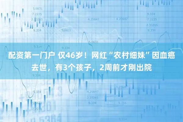 配资第一门户 仅46岁！网红“农村细妹”因血癌去世，有3个孩子，2周前才刚出院