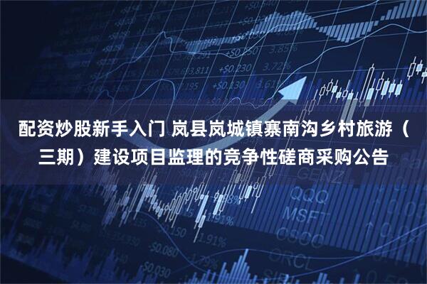 配资炒股新手入门 岚县岚城镇寨南沟乡村旅游（三期）建设项目监理的竞争性磋商采购公告