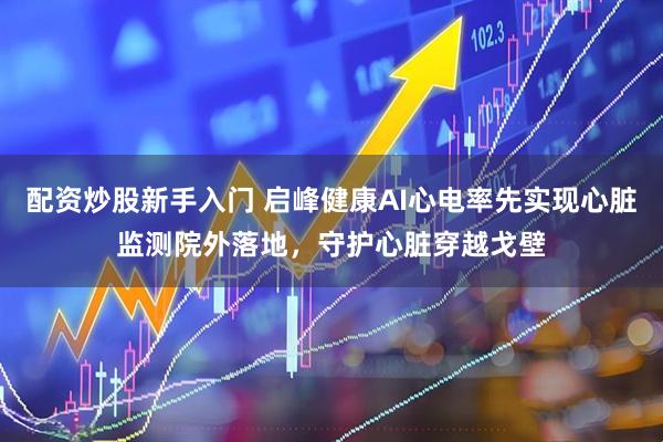 配资炒股新手入门 启峰健康AI心电率先实现心脏监测院外落地，守护心脏穿越戈壁