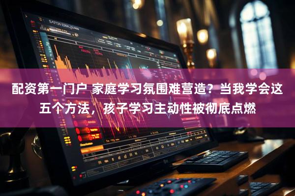 配资第一门户 家庭学习氛围难营造？当我学会这五个方法，孩子学习主动性被彻底点燃