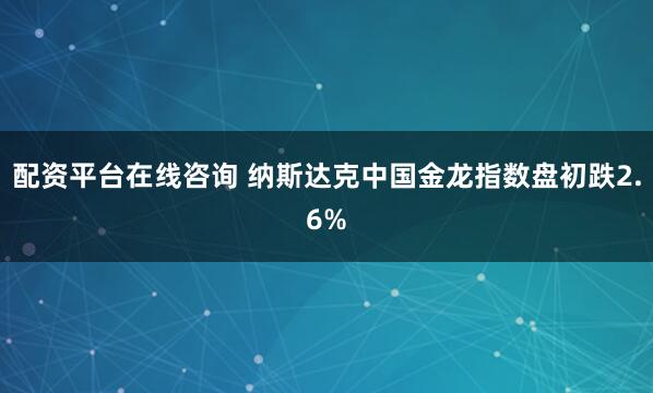 配资平台在线咨询 纳斯达克中国金龙指数盘初跌2.6%