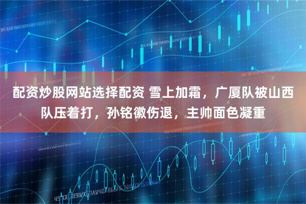 配资炒股网站选择配资 雪上加霜，广厦队被山西队压着打，孙铭徽伤退，主帅面色凝重