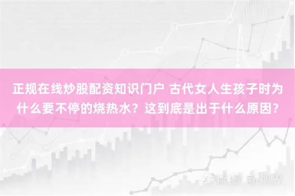 正规在线炒股配资知识门户 古代女人生孩子时为什么要不停的烧热水？这到底是出于什么原因？