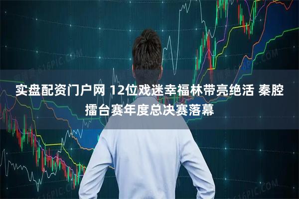 实盘配资门户网 12位戏迷幸福林带亮绝活 秦腔擂台赛年度总决赛落幕