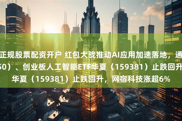 正规股票配资开户 红包大战推动AI应用加速落地，通信ETF华夏（515050）、创业板人工智能ETF华夏（159381）止跌回升，网宿科技涨超6%