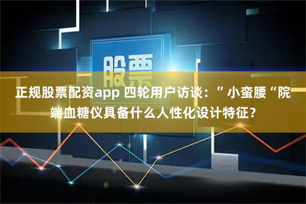 正规股票配资app 四轮用户访谈：”小蛮腰“院端血糖仪具备什么人性化设计特征？