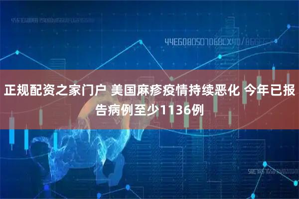 正规配资之家门户 美国麻疹疫情持续恶化 今年已报告病例至少1136例