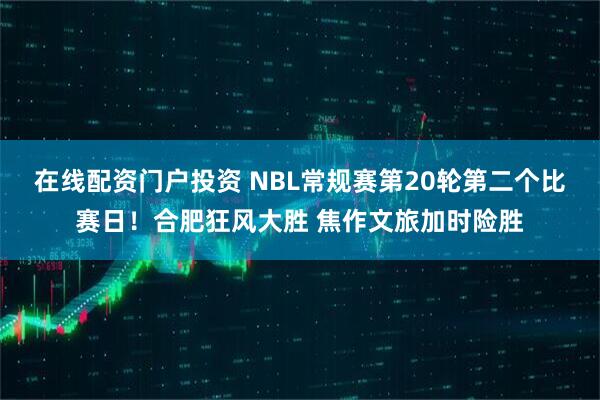 在线配资门户投资 NBL常规赛第20轮第二个比赛日！合肥狂风大胜 焦作文旅加时险胜