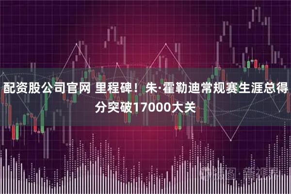 配资股公司官网 里程碑！朱·霍勒迪常规赛生涯总得分突破17000大关