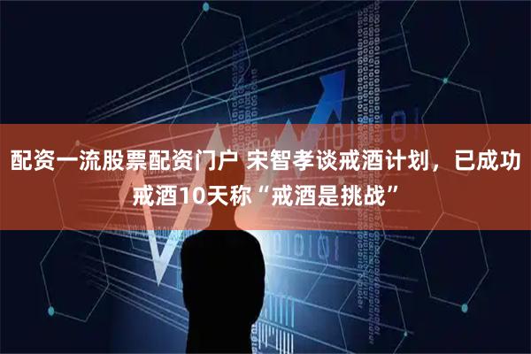 配资一流股票配资门户 宋智孝谈戒酒计划，已成功戒酒10天称“戒酒是挑战”