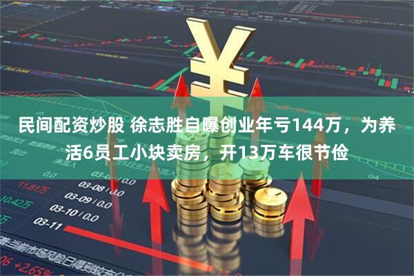 民间配资炒股 徐志胜自曝创业年亏144万，为养活6员工小块卖房，开13万车很节俭