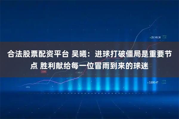 合法股票配资平台 吴曦：进球打破僵局是重要节点 胜利献给每一位冒雨到来的球迷