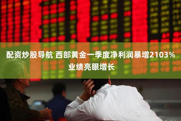 配资炒股导航 西部黄金一季度净利润暴增2103% 业绩亮眼增长