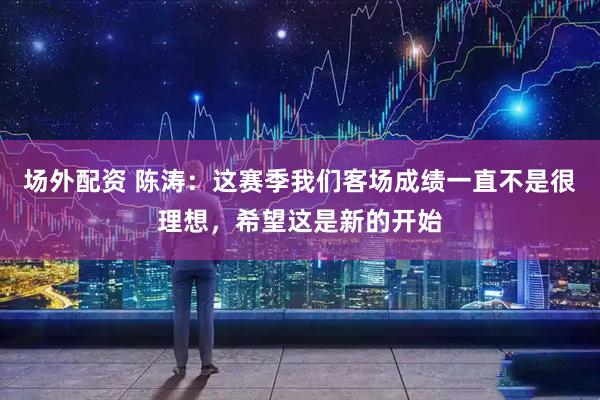 场外配资 陈涛：这赛季我们客场成绩一直不是很理想，希望这是新的开始