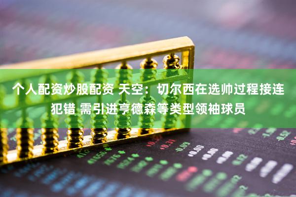 个人配资炒股配资 天空：切尔西在选帅过程接连犯错 需引进亨德森等类型领袖球员