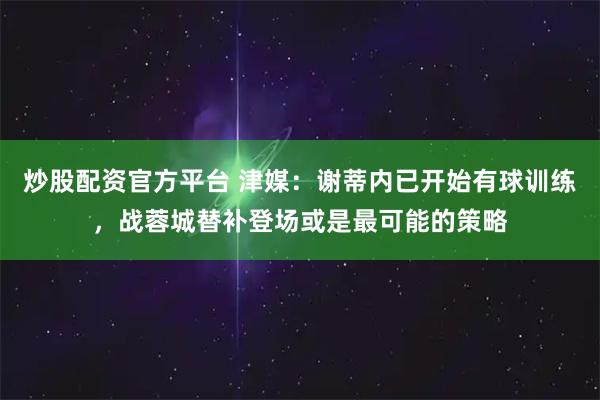 炒股配资官方平台 津媒：谢蒂内已开始有球训练，战蓉城替补登场或是最可能的策略